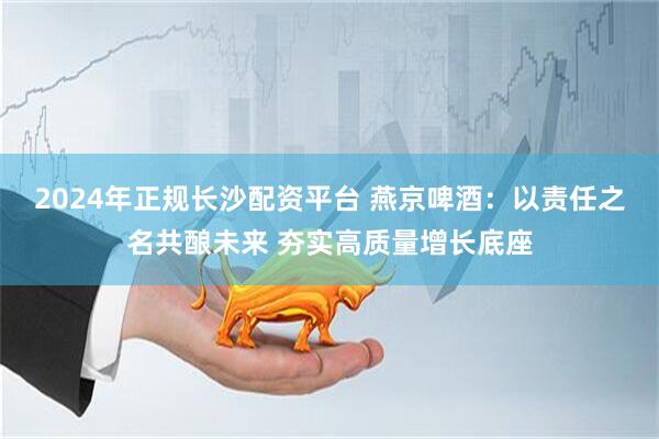 2024年正规长沙配资平台 燕京啤酒：以责任之名共酿未来 夯实高质量增长底座
