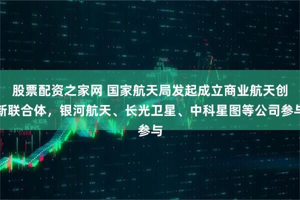 股票配资之家网 国家航天局发起成立商业航天创新联合体，银河航天、长光卫星、中科星图等公司参与