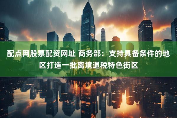 配点网股票配资网址 商务部：支持具备条件的地区打造一批离境退税特色街区