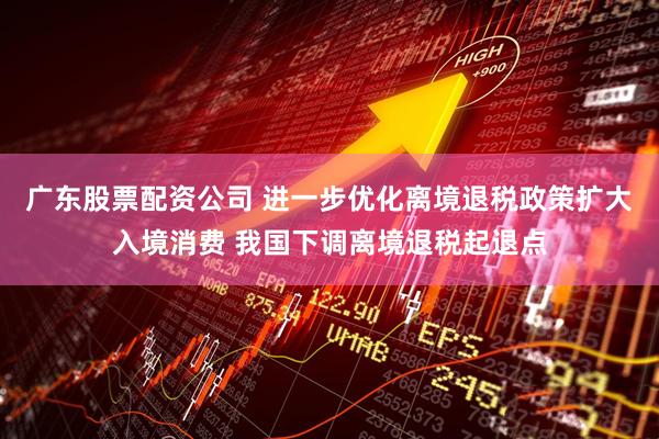 广东股票配资公司 进一步优化离境退税政策扩大入境消费 我国下调离境退税起退点