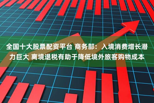 全国十大股票配资平台 商务部：入境消费增长潜力巨大 离境退税有助于降低境外旅客购物成本