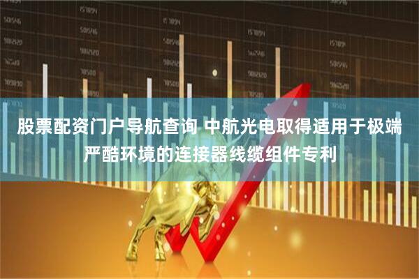 股票配资门户导航查询 中航光电取得适用于极端严酷环境的连接器线缆组件专利