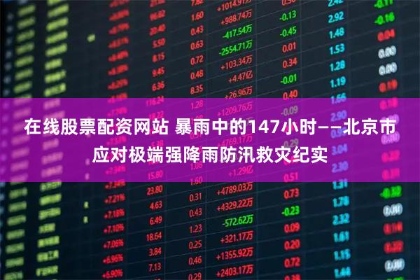 在线股票配资网站 暴雨中的147小时——北京市应对极端强降雨防汛救灾纪实