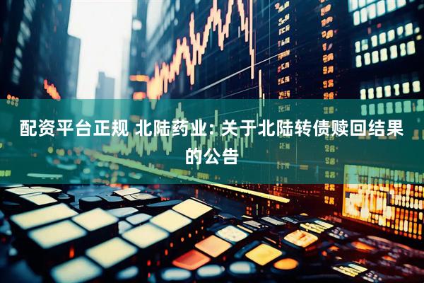 配资平台正规 北陆药业: 关于北陆转债赎回结果的公告