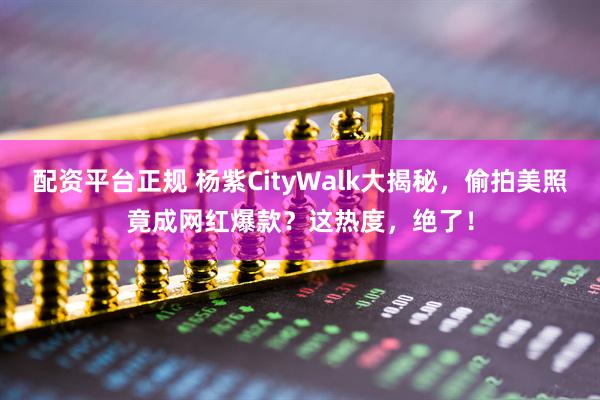 配资平台正规 杨紫CityWalk大揭秘，偷拍美照竟成网红爆款？这热度，绝了！