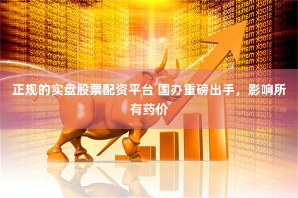 正规的实盘股票配资平台 国办重磅出手，影响所有药价