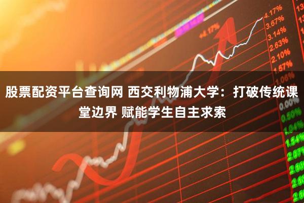 股票配资平台查询网 西交利物浦大学：打破传统课堂边界 赋能学生自主求索