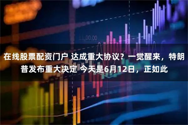 在线股票配资门户 达成重大协议？一觉醒来，特朗普发布重大决定 今天是6月12日，正如此
